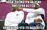 коби, посмотри на этих ниггеров из гсв они еще на что-то надеются
