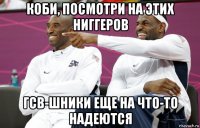 коби, посмотри на этих ниггеров гсв-шники еще на что-то надеются