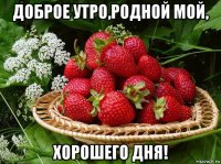 доброе утро,родной мой, хорошего дня!
