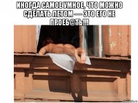 иногда самое умное, что можно сделать летом — это его не проеб@ть!!! 