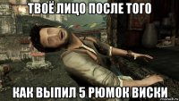 твоё лицо после того как выпил 5 рюмок виски