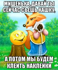 мишенька, давай ты сейчас съешь кашку, а потом мы будем клеить наклейки