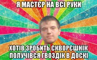 я мастєр на всі руки хотів зробить скворєшнік получівся гвоздік в доскі