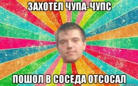 захотел чупа-чупс пошол в соседа отсосал