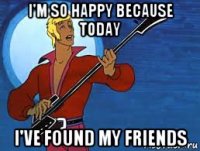 i'm so happy because today i've found my friends