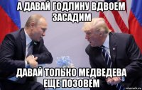 а давай годлину вдвоем засадим давай только медведева еще позовем