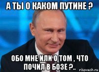 а ты о каком путине ? обо мне или о том , что почил в бозе ?..