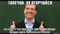 танечка , не огорчайся всё будет у тебя ништяк ! я .дмитрий медведев , обещаю найти тебе классного парня !