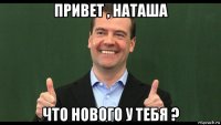 привет , наташа что нового у тебя ?