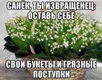 санёк, ты извращенец: оставь себе свои букеты и грязные поступки