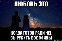 любовь это когда готов ради неё вырубить все осины