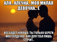 аля.. алечка.. моя милая девочка.. е всё будет хорошо, ты только береги моё сердечко, оно для тебя лишь стучит..