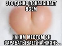 это денис показывает всем каким местом он зарабатывает на жизнь