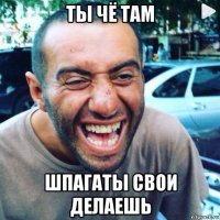 ты чё там шпагаты свои делаешь