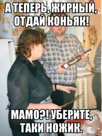 а теперь, жирный, отдай коньяк! мамо?! уберите, таки ножик.