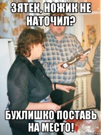 зятек, ножик не наточил? бухлишко поставь на место!