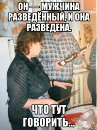 он — мужчина разведённый, и она разведена. что тут говорить…