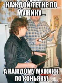 каждой тетке по мужику... а каждому мужикк по коньяку!