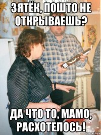 зятёк, пошто не открываешь? да что то, мамо, расхотелось!