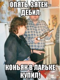опять, зятек - дебил коньяк в ларьке купил!