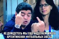  не дождетесь мы еще наделаем много аргентинских футбольных звёзд