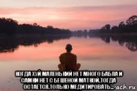  когда хуй маленький нет много бабла и самки нет с бешеной маткой,тогда остаётся,только медитировать...