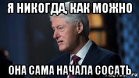 я никогда, как можно она сама начала сосать