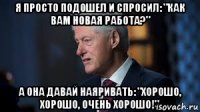 я просто подошел и спросил: "как вам новая работа?" а она давай наяривать: "хорошо, хорошо, очень хорошо!"