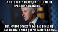 а потом эта приходит: "ты меня предал! как ты мог?" нет, ну пососи хотя бы раз в месяц. дай лизнуть хотя бы. чё за предъявы