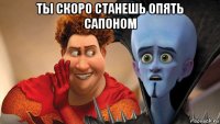ты скоро станешь опять сапоном 