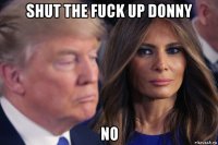 shut the fuck up donny no