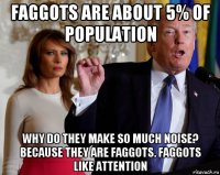 faggots are about 5% of population why do they make so much noise? because they are faggots. faggots like attention