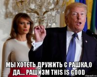  мы хотеть дружить с рашка,о да.... рашизм this is good