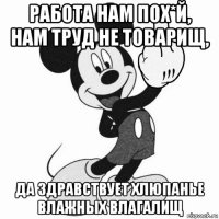 работа нам пох*й, нам труд не товарищ, да здравствует хлюпанье влажных влагалищ