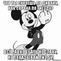 что ты скачешь по дивану, как сорока по гнезду? всё равно ебать не стану, не показывай пизду!