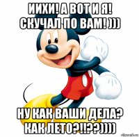 иихи! а вот и я! скучал по вам! ))) ну как ваши дела? как лето?!!??))))