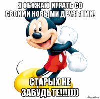 я обожаю играть со своими новыми друзьями! старых не забудьте!!!))))