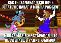 как ты заманал!всю ночь спать не давал а мне на работу! милая моя!я же старался. что не сделаешь ради любимой!