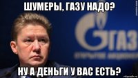шумеры, газу надо? ну а деньги у вас есть?