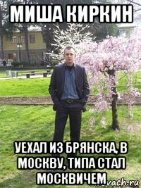 миша киркин уехал из брянска, в москву, типа стал москвичем