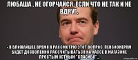 любаша , не огорчайся, если что не так и не вдруг, - в ближайшее время я рассмотрю этот вопрос. пенсионерам будет дозволенно рассчитываться на кассе в магазине простым устным "спасибо"...