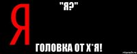 ''я?" головка от х*я!