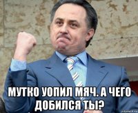  мутко уопил мяч. а чего добился ты?