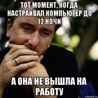 тот момент, когда настраивал компьютер до 12 ночи а она не вышла на работу
