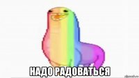  надо радоваться