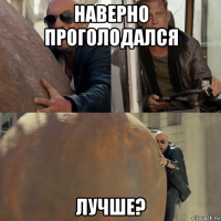 наверно проголодался лучше?