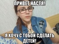 привет настя! я хочу с тобой сделать детей!