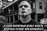  а если полярный день? бухать круглые сутки? или наоборот?