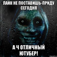 лайк не поставишь-приду сегодня а ч отличный ютубер!