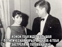  -нэнси, тебя ждёт большая политическая карьера. хахаха -а тебя застрелят в голову.хахаха